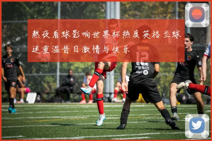 熬夜看球影响世界杯热度英格兰球迷重温昔日激情与快乐
