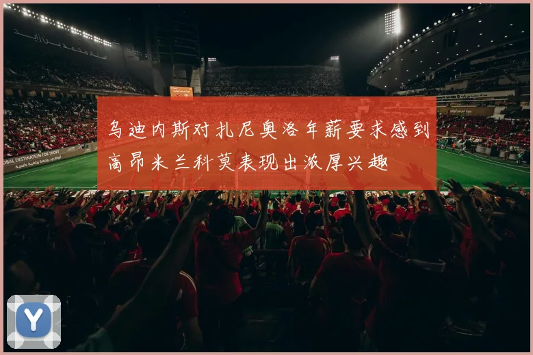 乌迪内斯对扎尼奥洛年薪要求感到高昂米兰科莫表现出浓厚兴趣
