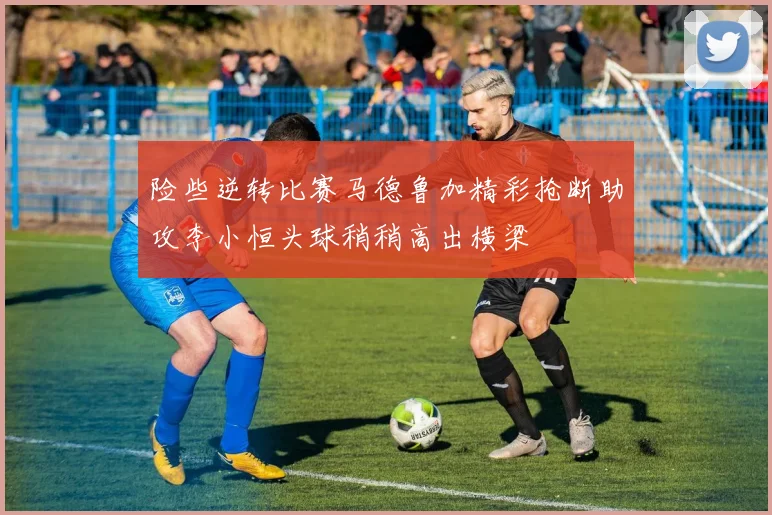 险些逆转比赛马德鲁加精彩抢断助攻李小恒头球稍稍高出横梁