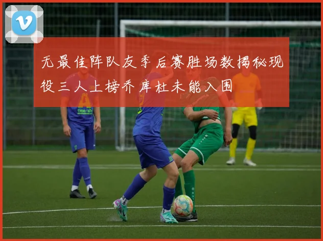 无最佳阵队友季后赛胜场数揭秘现役三人上榜乔库杜未能入围