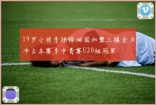 19岁小将李杨怿回国加盟三镇全力冲击本赛季中青赛U20组冠军