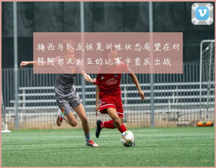 梅西与队友恢复训练状态有望在对阵阿尔及利亚的比赛中首发出战