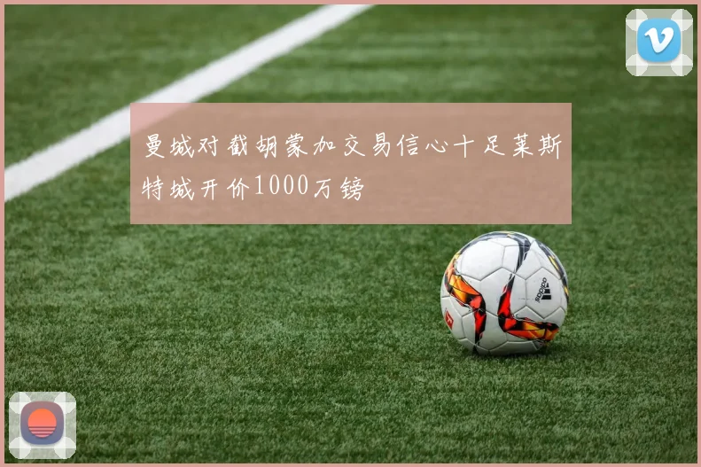 曼城对截胡蒙加交易信心十足莱斯特城开价1000万镑