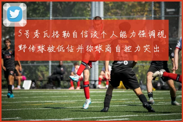 5号秀瓦格勒自信谈个人能力强调视野传球被低估并称球商自控力突出