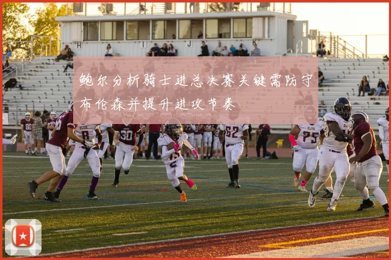 鲍尔分析骑士进总决赛关键需防守布伦森并提升进攻节奏