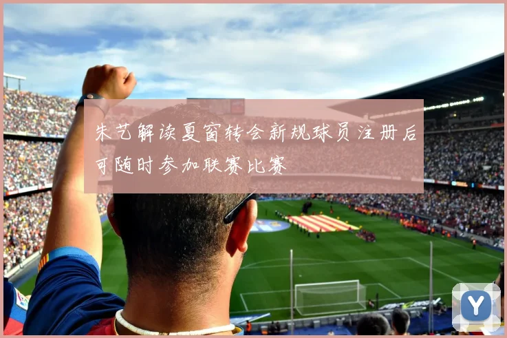 朱艺解读夏窗转会新规球员注册后可随时参加联赛比赛